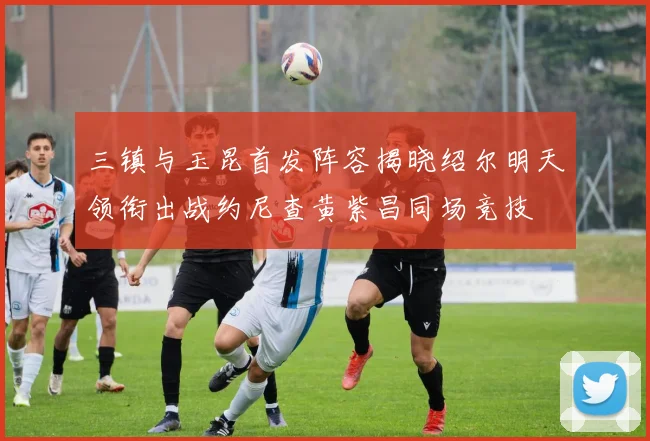 三镇与玉昆首发阵容揭晓绍尔明天领衔出战约尼查黄紫昌同场竞技