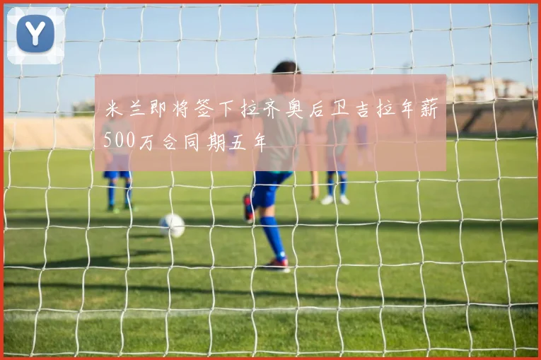 米兰即将签下拉齐奥后卫吉拉年薪500万合同期五年