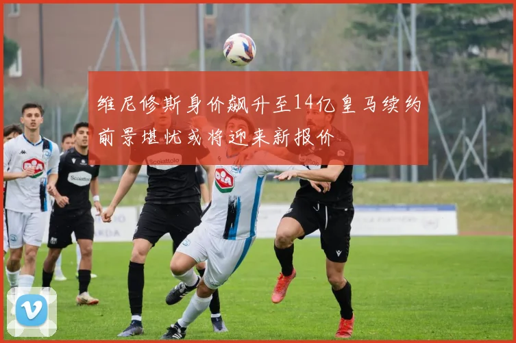 维尼修斯身价飙升至14亿皇马续约前景堪忧或将迎来新报价