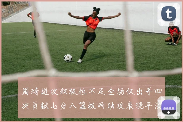周琦进攻积极性不足全场仅出手四次贡献七分八篮板两助攻表现平淡