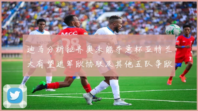 迪马分析拉齐奥未能夺意杯亚特兰大有望进军欧协联及其他五队争欧联资格