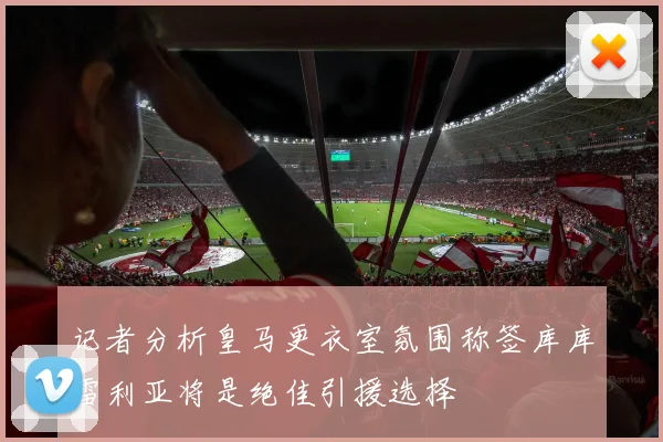 记者分析皇马更衣室氛围称签库库雷利亚将是绝佳引援选择