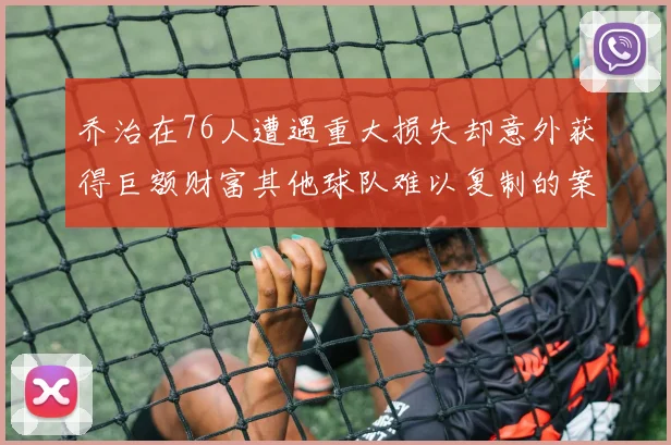 乔治在76人遭遇重大损失却意外获得巨额财富其他球队难以复制的案例