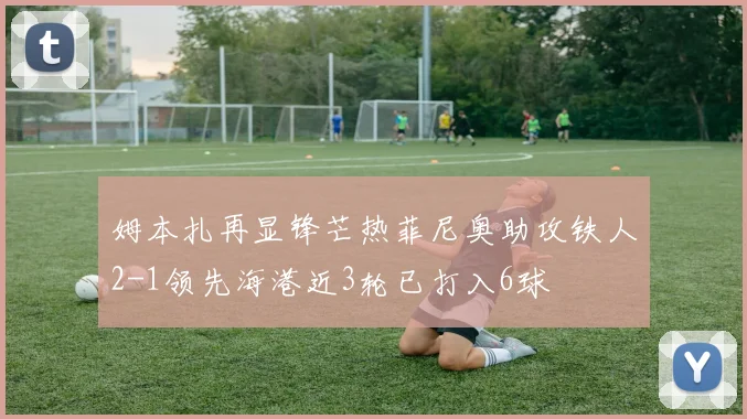 姆本扎再显锋芒热菲尼奥助攻铁人2-1领先海港近3轮已打入6球