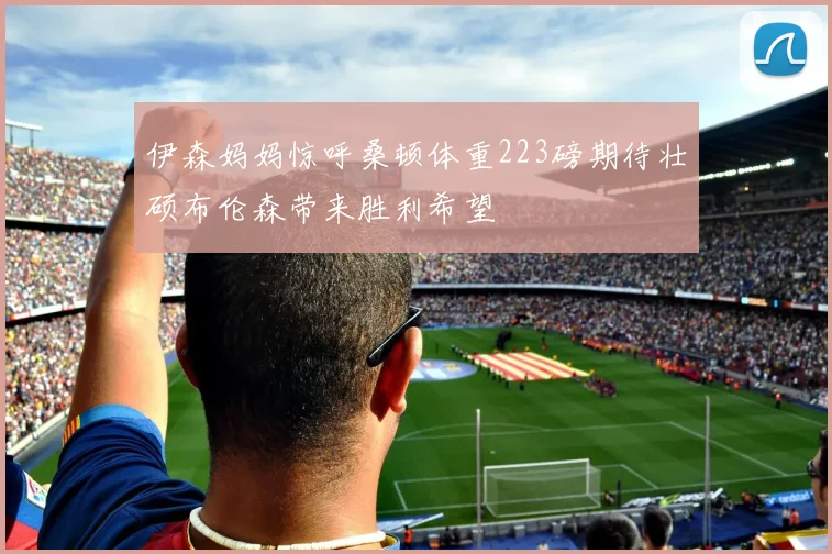 伊森妈妈惊呼桑顿体重223磅期待壮硕布伦森带来胜利希望