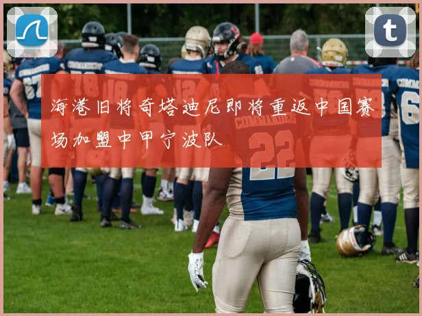 海港旧将奇塔迪尼即将重返中国赛场加盟中甲宁波队