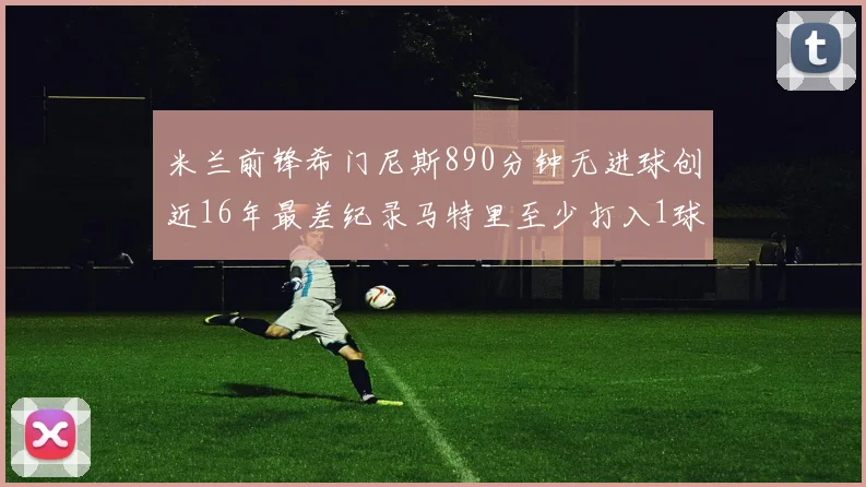 米兰前锋希门尼斯890分钟无进球创近16年最差纪录马特里至少打入1球