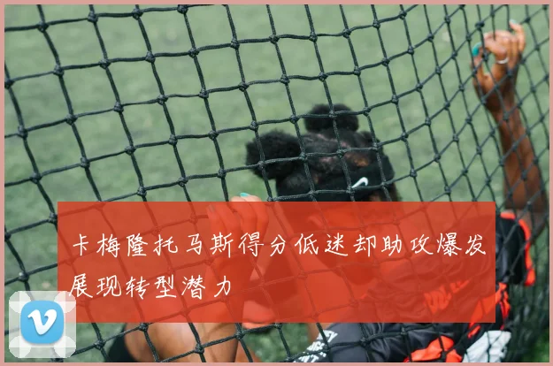 卡梅隆托马斯得分低迷却助攻爆发展现转型潜力