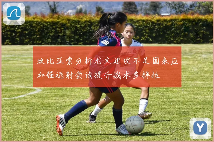 坎比亚索分析尤文进攻不足国米应加强远射尝试提升战术多样性