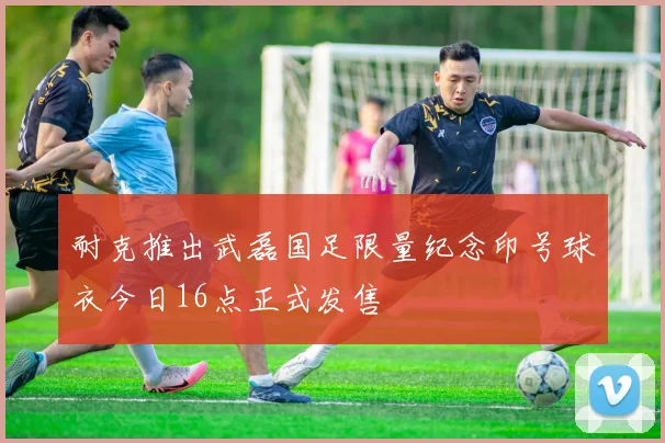 耐克推出武磊国足限量纪念印号球衣今日16点正式发售