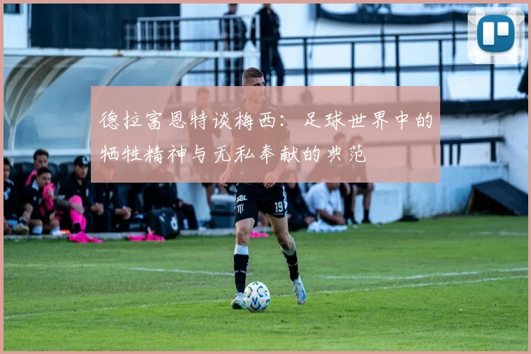 德拉富恩特谈梅西：足球世界中的牺牲精神与无私奉献的典范